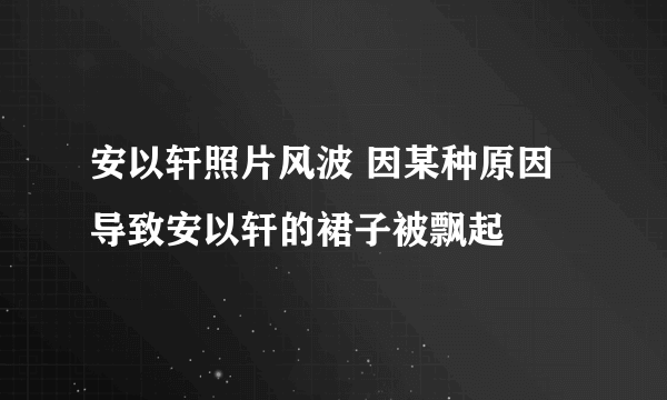 安以轩照片风波 因某种原因导致安以轩的裙子被飘起