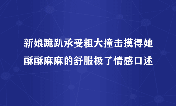 新娘跪趴承受粗大撞击摸得她酥酥麻麻的舒服极了情感口述