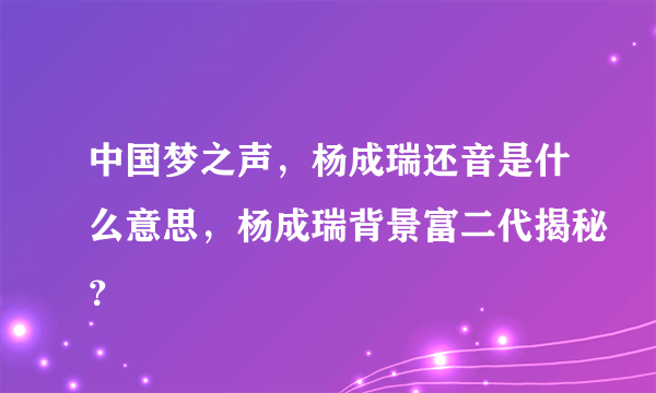 中国梦之声，杨成瑞还音是什么意思，杨成瑞背景富二代揭秘？