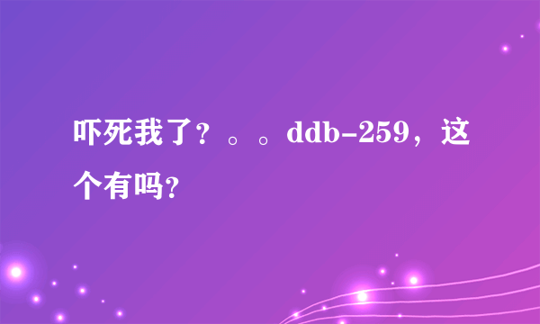 吓死我了？。。ddb-259，这个有吗？