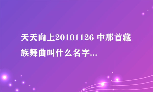 天天向上20101126 中那首藏族舞曲叫什么名字啊？跪、、急。。