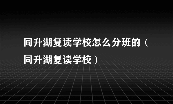 同升湖复读学校怎么分班的（同升湖复读学校）