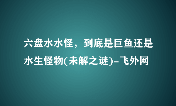 六盘水水怪，到底是巨鱼还是水生怪物(未解之谜)-飞外网