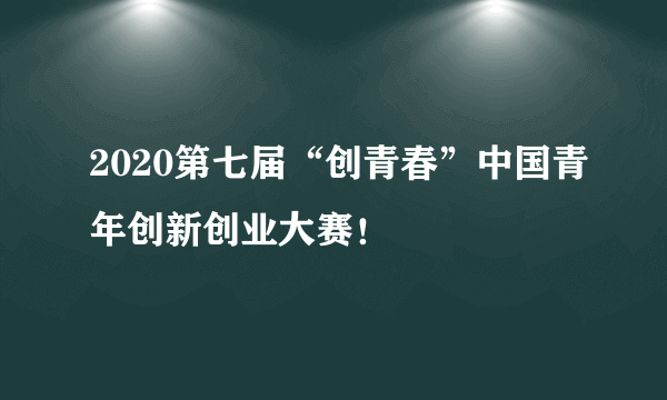 2020第七届“创青春”中国青年创新创业大赛！