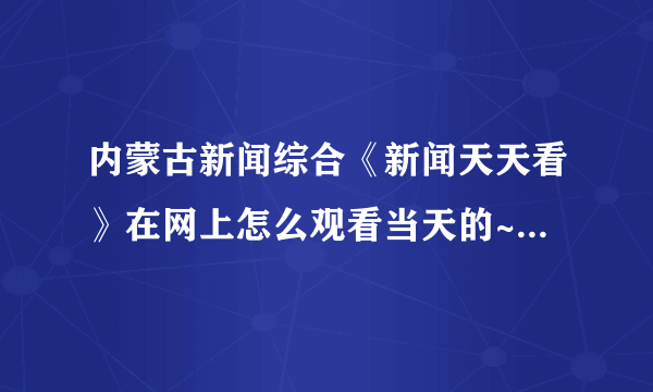 内蒙古新闻综合《新闻天天看》在网上怎么观看当天的~以及以前的内容？