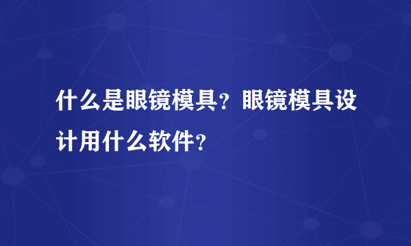 什么是眼镜模具？眼镜模具设计用什么软件？