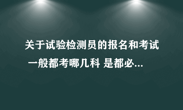 关于试验检测员的报名和考试 一般都考哪几科 是都必须考还是选择性的考 求解 说明白点