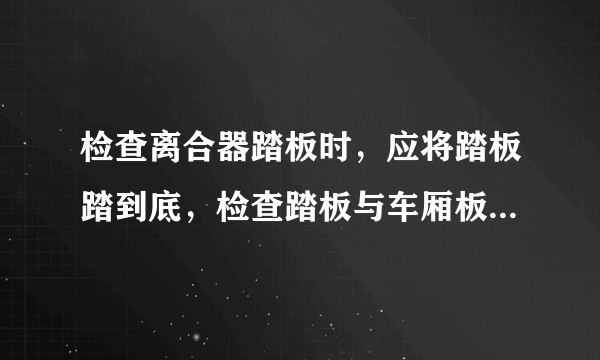 检查离合器踏板时，应将踏板踏到底，检查踏板与车厢板之间的间隙是否合适。 这道题是正确还是错误