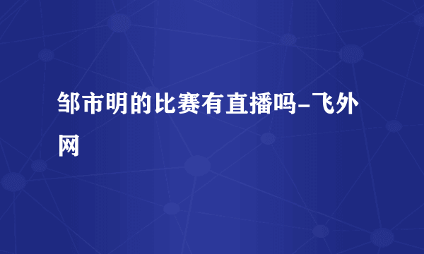 邹市明的比赛有直播吗-飞外网