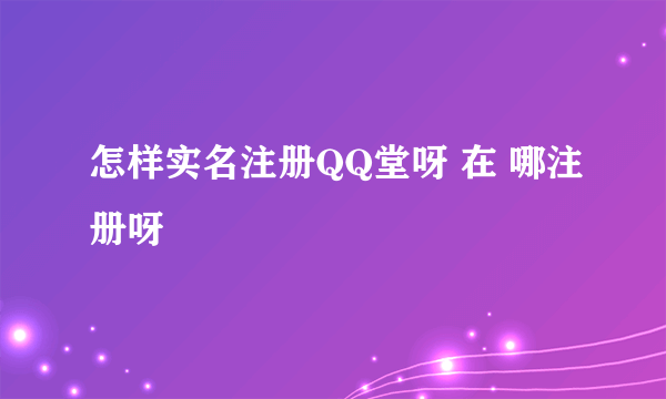 怎样实名注册QQ堂呀 在 哪注册呀