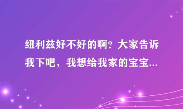 纽利兹好不好的啊？大家告诉我下吧，我想给我家的宝宝买的，谢...