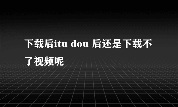 下载后itu dou 后还是下载不了视频呢