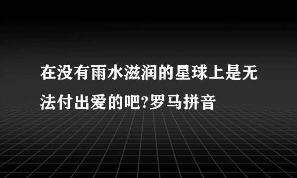 在没有雨水滋润的星球上是无法付出爱的吧?罗马拼音