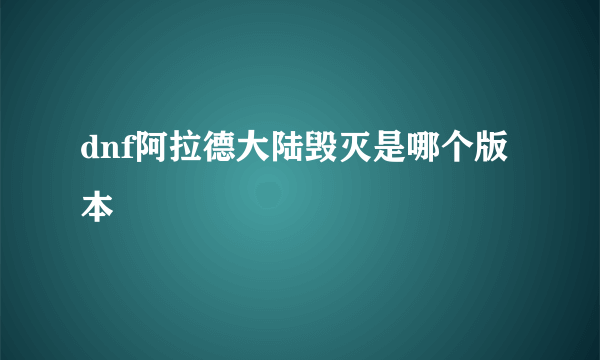 dnf阿拉德大陆毁灭是哪个版本