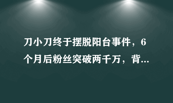 刀小刀终于摆脱阳台事件，6个月后粉丝突破两千万，背后真相是？