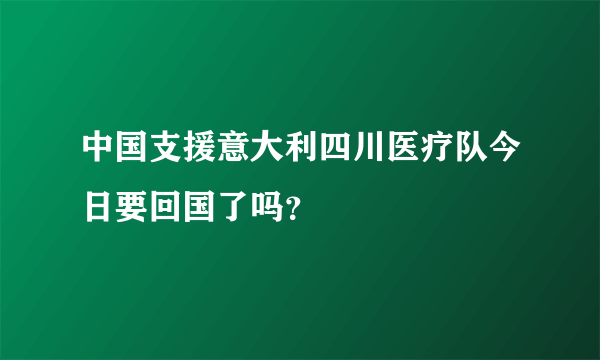 中国支援意大利四川医疗队今日要回国了吗？