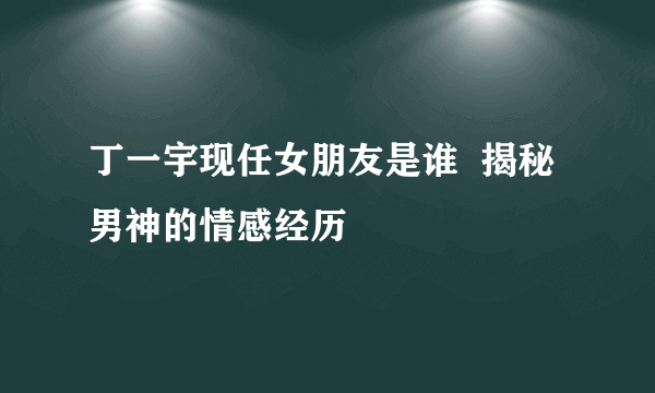 丁一宇现任女朋友是谁  揭秘男神的情感经历