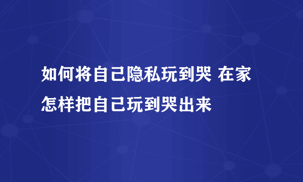 如何将自己隐私玩到哭 在家怎样把自己玩到哭出来