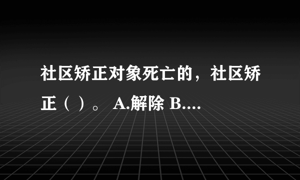 社区矫正对象死亡的，社区矫正（）。 A.解除 B.停止 C.中止 D.终止 请帮忙给出正确答案和分析，谢谢！