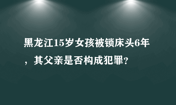 黑龙江15岁女孩被锁床头6年，其父亲是否构成犯罪？