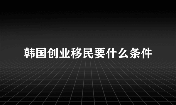 韩国创业移民要什么条件