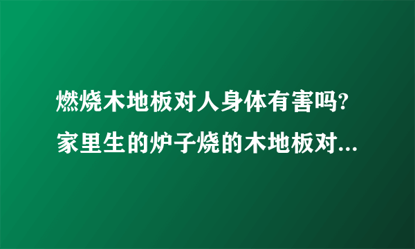 燃烧木地板对人身体有害吗?家里生的炉子烧的木地板对人身体有害吗？