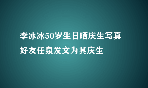 李冰冰50岁生日晒庆生写真 好友任泉发文为其庆生