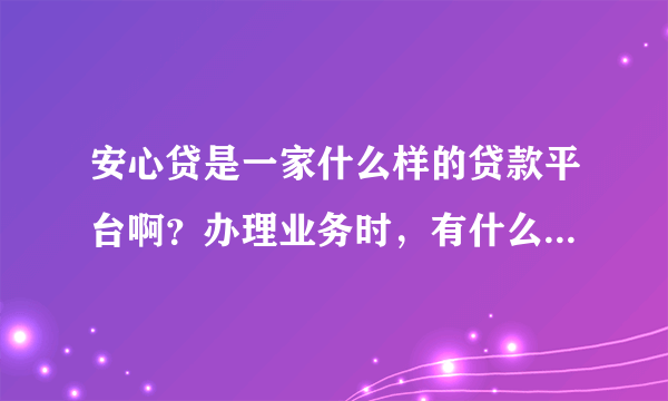 安心贷是一家什么样的贷款平台啊？办理业务时，有什么需要注意的吗？