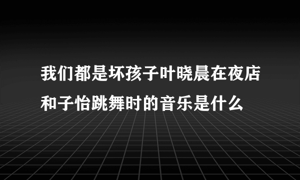 我们都是坏孩子叶晓晨在夜店和子怡跳舞时的音乐是什么