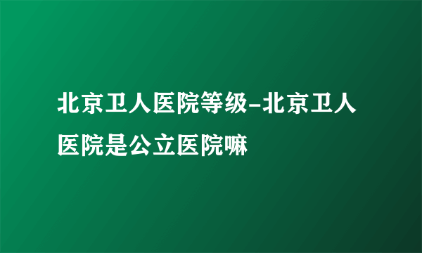 北京卫人医院等级-北京卫人医院是公立医院嘛