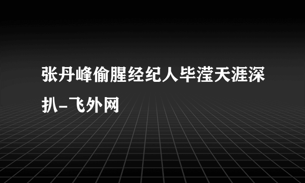 张丹峰偷腥经纪人毕滢天涯深扒-飞外网