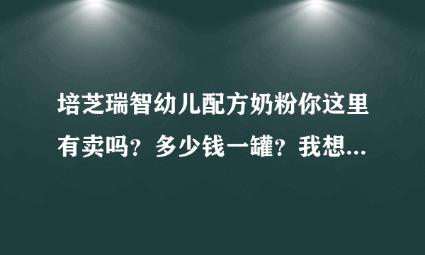 培芝瑞智幼儿配方奶粉你这里有卖吗？多少钱一罐？我想买很久了