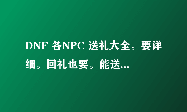 DNF 各NPC 送礼大全。要详细。回礼也要。能送什么全都要详细。。