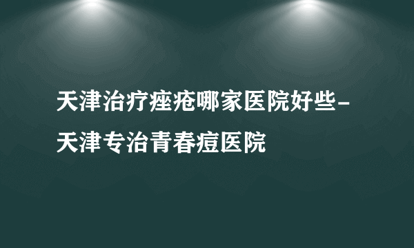 天津治疗痤疮哪家医院好些-天津专治青春痘医院