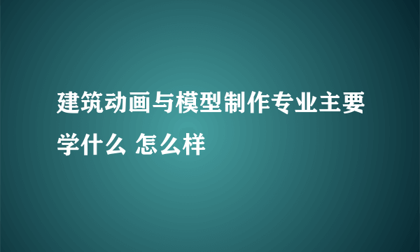 建筑动画与模型制作专业主要学什么 怎么样