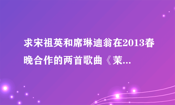 求宋祖英和席琳迪翁在2013春晚合作的两首歌曲《茉莉花》，《我心永恒》，感激不尽。