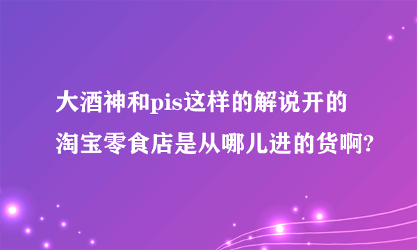 大酒神和pis这样的解说开的淘宝零食店是从哪儿进的货啊?