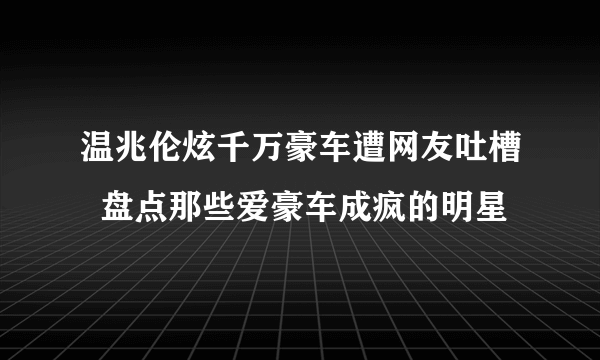 温兆伦炫千万豪车遭网友吐槽  盘点那些爱豪车成疯的明星