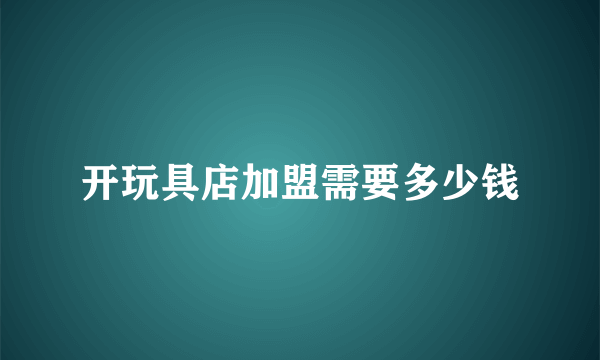 开玩具店加盟需要多少钱