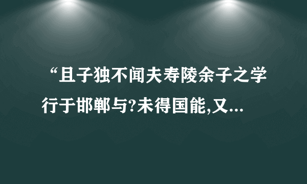 “且子独不闻夫寿陵余子之学行于邯郸与?未得国能,又失其故行矣,知匍匐而归耳”故事大意,成语,含义?