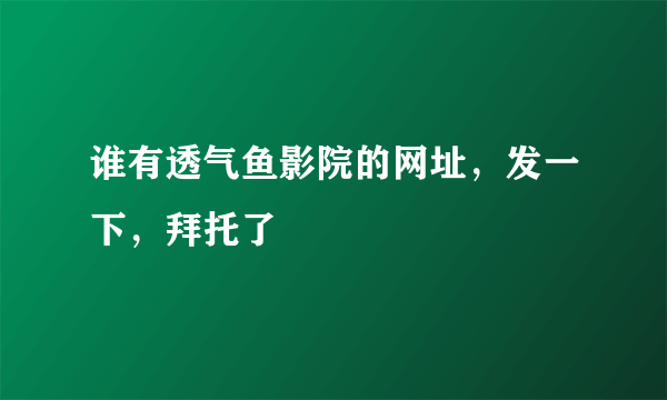 谁有透气鱼影院的网址，发一下，拜托了