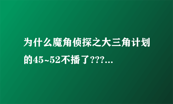 为什么魔角侦探之大三角计划的45~52不播了???谁能告诉我??什么时候才能播啊??