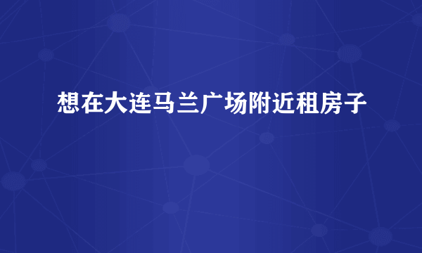 想在大连马兰广场附近租房子