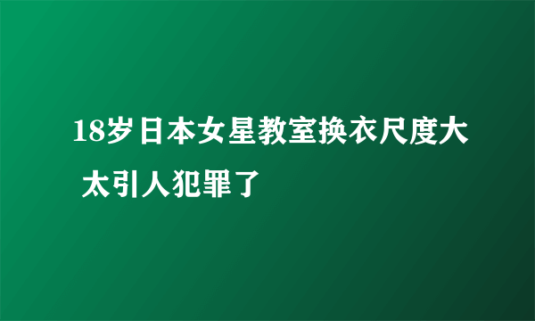 18岁日本女星教室换衣尺度大 太引人犯罪了