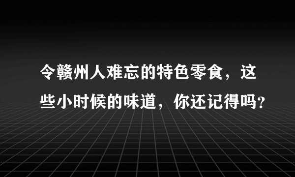 令赣州人难忘的特色零食，这些小时候的味道，你还记得吗？