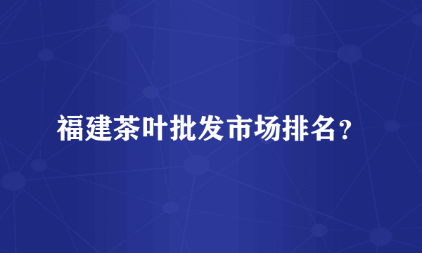 福建茶叶批发市场排名？