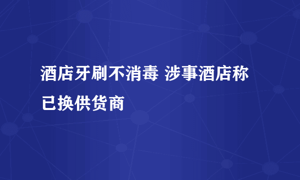 酒店牙刷不消毒 涉事酒店称已换供货商