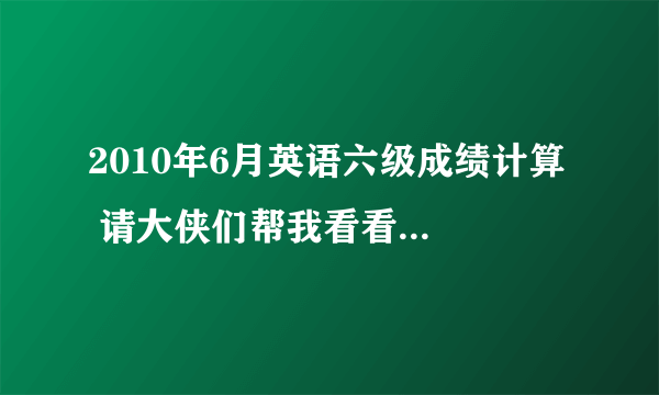 2010年6月英语六级成绩计算  请大侠们帮我看看我的这次六级能过吗..?  听力选择对19个,填空对6个,句子前两个差不多吧,后一个写得不多..  快速阅读对7个,阅读写词算对2个吧,精读对5个  完型对14个,翻译对2-3个吧  作文水平还行,就是正常水平吧  大侠们帮我看看我能否过这次六级呢?  万分感谢!  能帮我算算大概得多少分吗。。