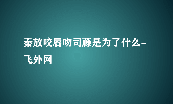 秦放咬唇吻司藤是为了什么-飞外网