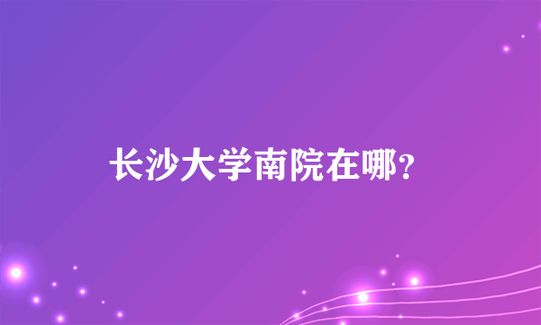 长沙大学南院在哪？